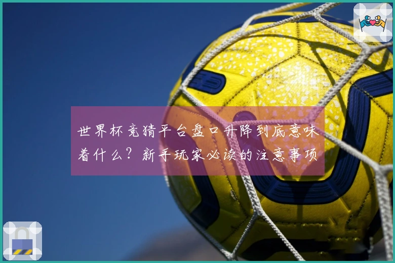 世界杯竞猜平台盘口升降到底意味着什么？新手玩家必读的注意事项和解读技巧