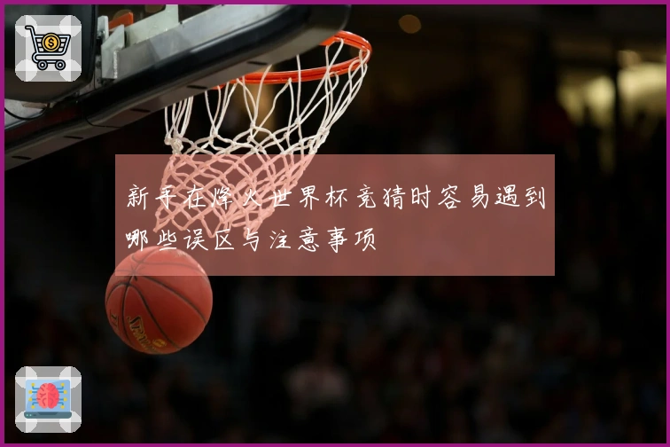 新手在烽火世界杯竞猜时容易遇到哪些误区与注意事项