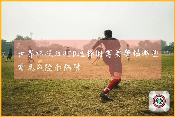 世界杯投注app选择时需要警惕哪些常见风险和陷阱